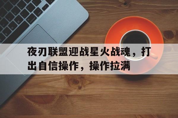 九游体育-夜刃联盟迎战星火战魂，打出自信操作，操作拉满(战魂觉醒小说免费阅读)