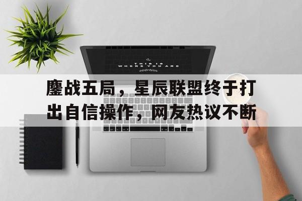 九游体育-关于鏖战五局，星辰联盟终于打出自信操作，网友热议不断的信息